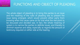 FUNCTIONS AND OBJECT OF PLEADING
The whole object of pleading is to bring the parties to an issue
and the meaning of the rules of pleading was to present the
issue being enlarged, which would prevent either party from
knowing when the cause came on for trial what the real point to
be discussed and decided was. In fact, the whole meaning of
system is to narrow the parties to definite issues, and thereby to
diminish expense and delay, especially as regards the amount of
testimony required on either side at the hearing.
 