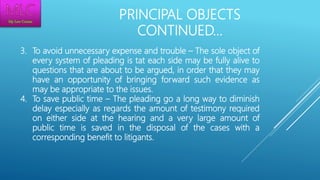 PRINCIPAL OBJECTS
CONTINUED…
3. To avoid unnecessary expense and trouble – The sole object of
every system of pleading is tat each side may be fully alive to
questions that are about to be argued, in order that they may
have an opportunity of bringing forward such evidence as
may be appropriate to the issues.
4. To save public time – The pleading go a long way to diminish
delay especially as regards the amount of testimony required
on either side at the hearing and a very large amount of
public time is saved in the disposal of the cases with a
corresponding benefit to litigants.
 