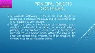 PRINICIPAL OBJECTS
CONTINUED…
5. To eradicate irrelevancy – One of the chief objects of
pleading is to eradicate irrelevancy and to isolate the issues
which happens to be in dispute.
6. To assist the Court – The functions of a pleading is not
simply for the benefit of the parties, but also and perhaps,
primarily for the assistance of the Court by defining with
precision the area beyond which, without the leave of the
Court and consequential amendments of the pleadings, the
conflicts must not be allowed to extend.
 