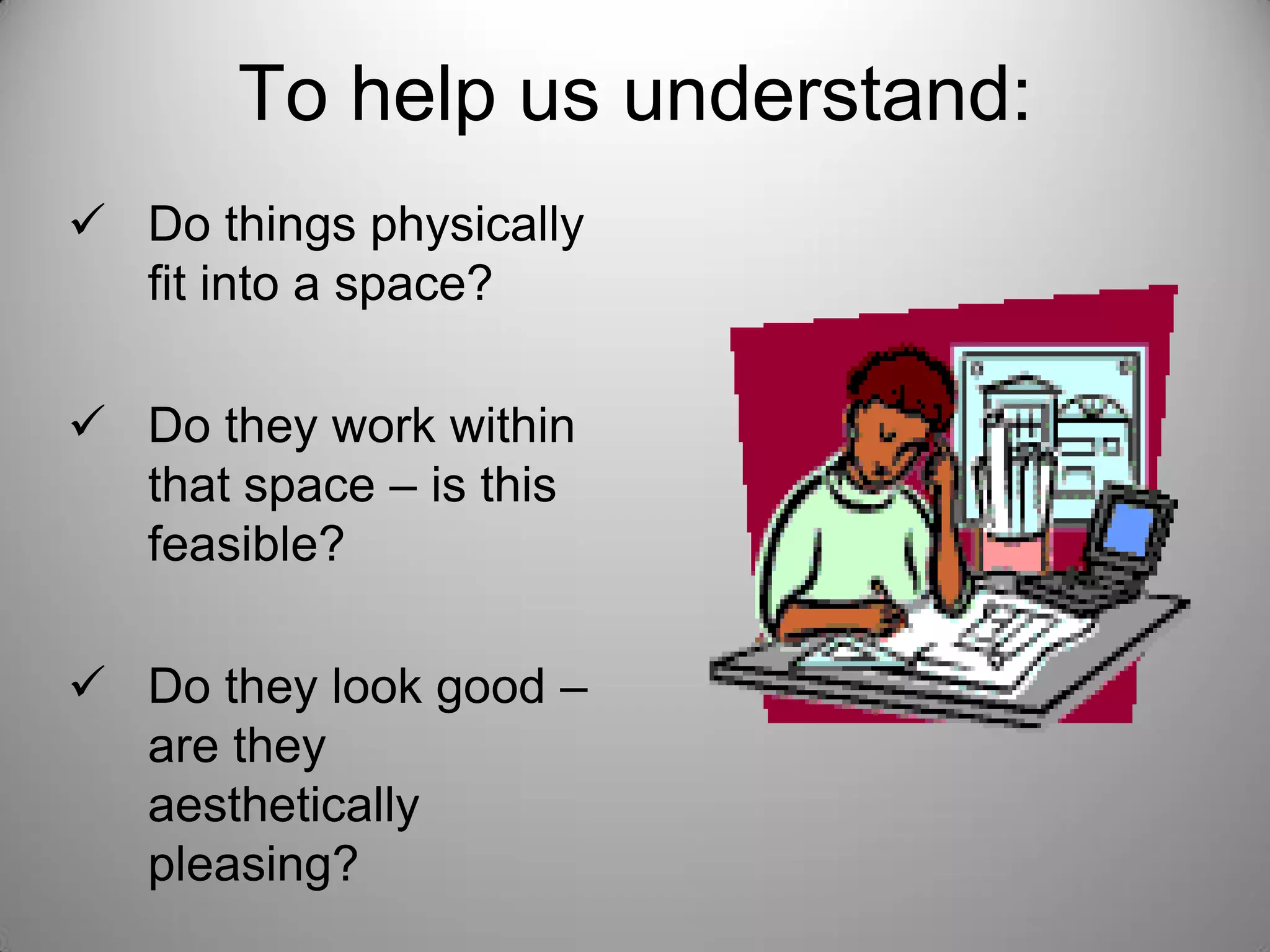  Do things physically
fit into a space?
 Do they work within
that space – is this
feasible?
 Do they look good –
are they
aesthetically
pleasing?
To help us understand:
 