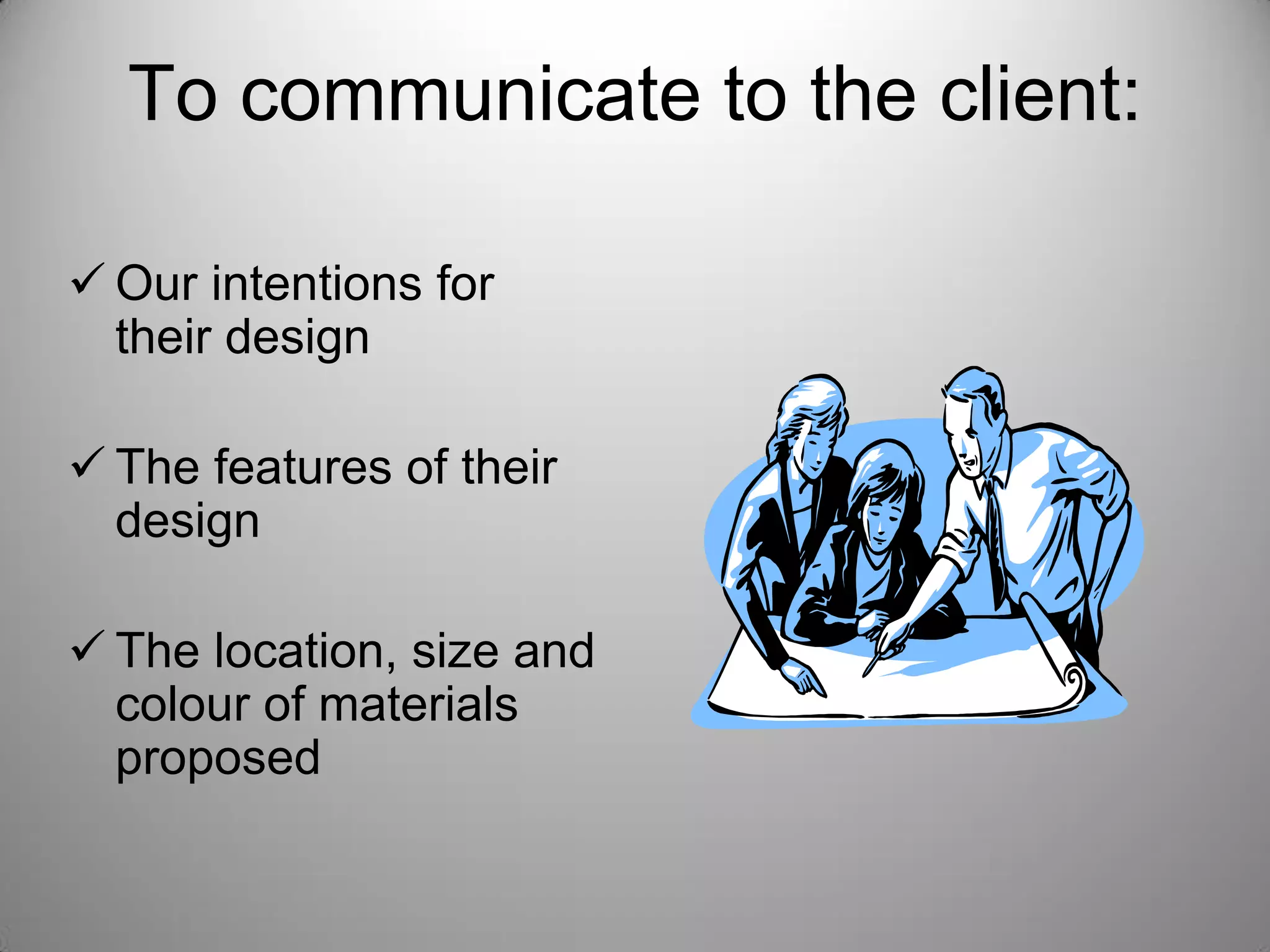 To communicate to the client:
 Our intentions for
their design
 The features of their
design
 The location, size and
colour of materials
proposed
 