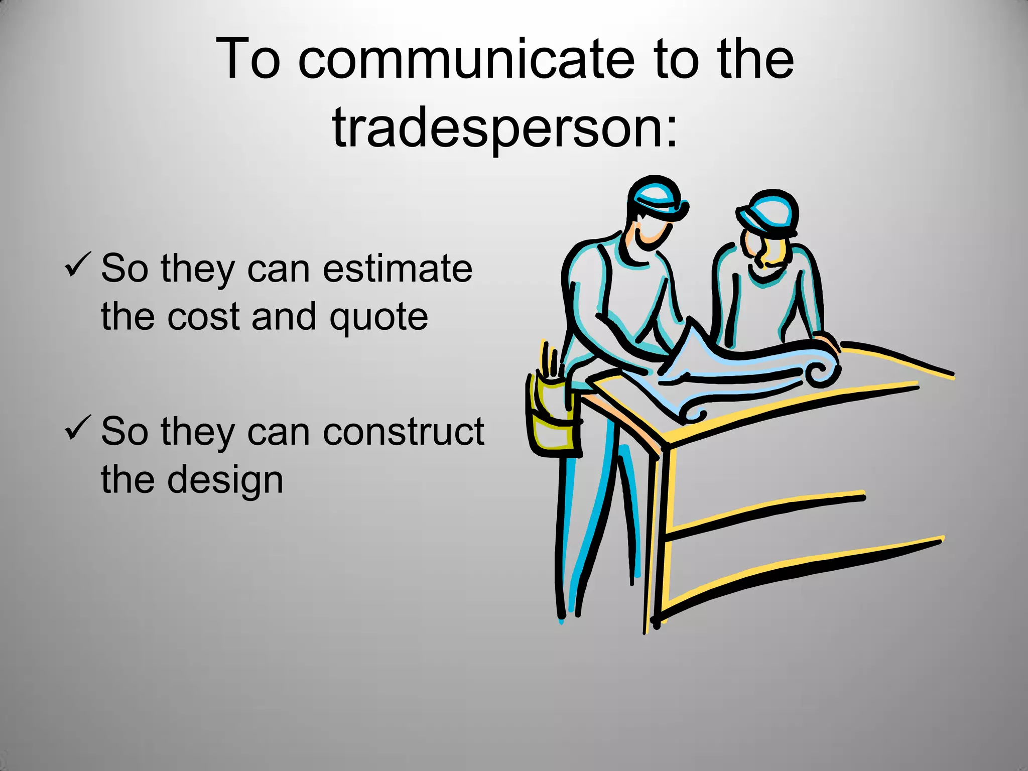 To communicate to the
tradesperson:
 So they can estimate
the cost and quote
 So they can construct
the design
 