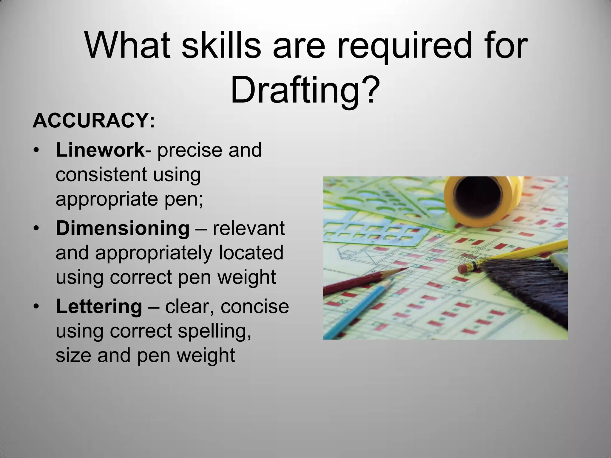 What skills are required for
Drafting?
ACCURACY:
• Linework- precise and
consistent using
appropriate pen;
• Dimensioning – relevant
and appropriately located
using correct pen weight
• Lettering – clear, concise
using correct spelling,
size and pen weight
 