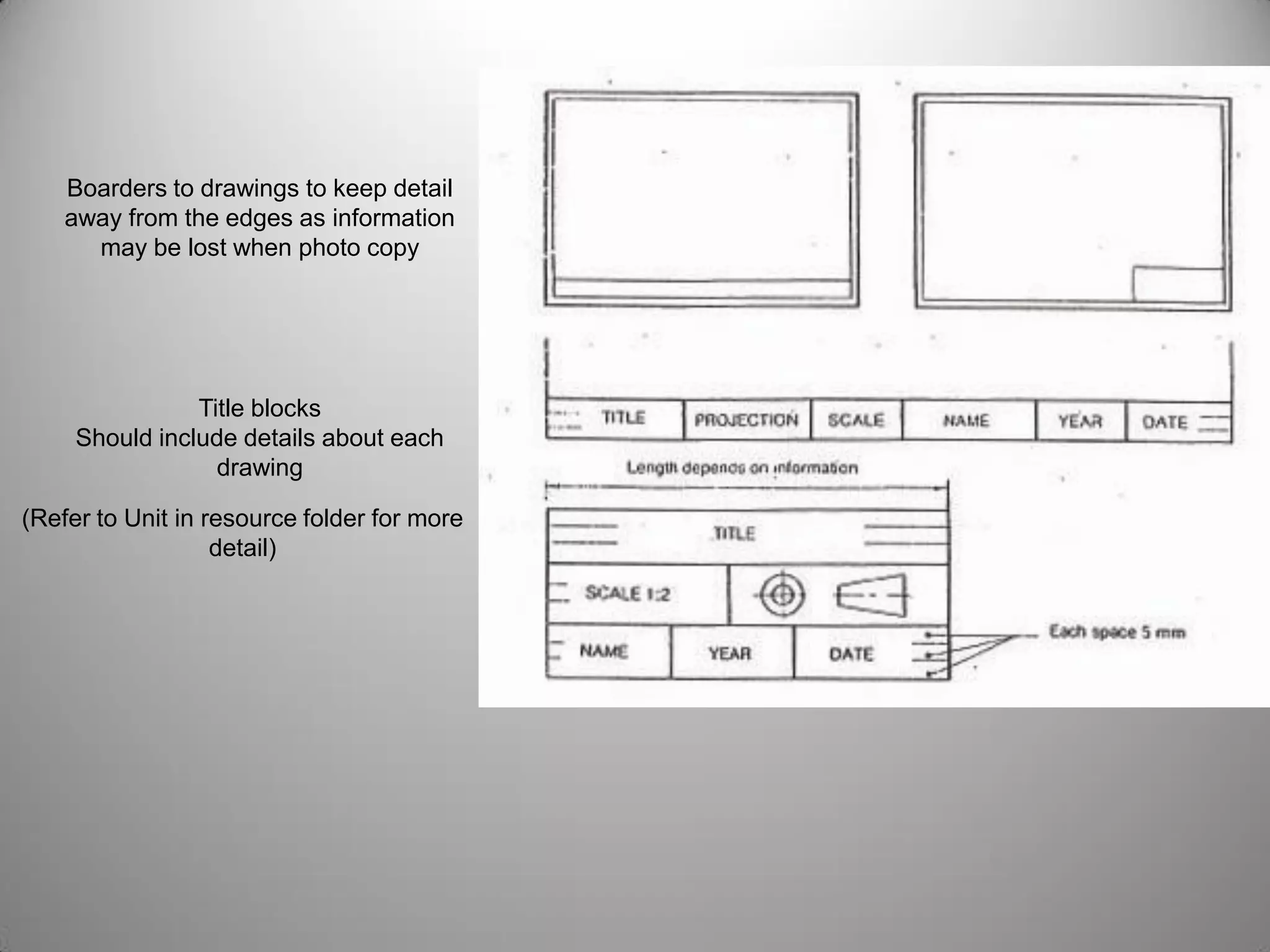 Boarders to drawings to keep detail
away from the edges as information
may be lost when photo copy
Title blocks
Should include details about each
drawing
(Refer to Unit in resource folder for more
detail)
 