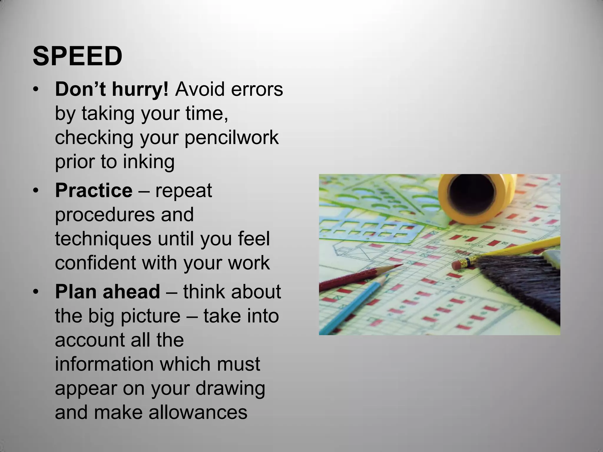 SPEED
• Don’t hurry! Avoid errors
by taking your time,
checking your pencilwork
prior to inking
• Practice – repeat
procedures and
techniques until you feel
confident with your work
• Plan ahead – think about
the big picture – take into
account all the
information which must
appear on your drawing
and make allowances
 