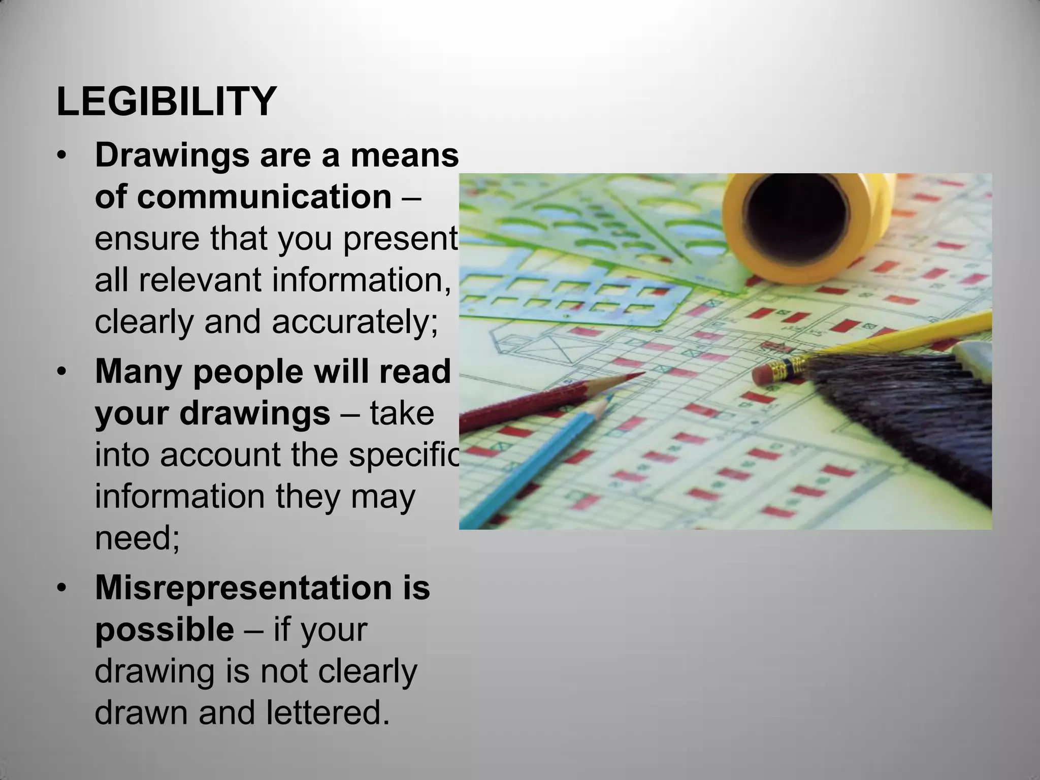 LEGIBILITY
• Drawings are a means
of communication –
ensure that you present
all relevant information,
clearly and accurately;
• Many people will read
your drawings – take
into account the specific
information they may
need;
• Misrepresentation is
possible – if your
drawing is not clearly
drawn and lettered.
 