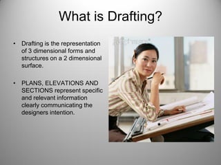 What is Drafting?
• Drafting is the representation
of 3 dimensional forms and
structures on a 2 dimensional
surface.
• PLANS, ELEVATIONS AND
SECTIONS represent specific
and relevant information
clearly communicating the
designers intention.
 