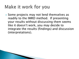    Some projects may not lend themselves as
    readily to the IMRD method. If presenting
    your results without discussing them seems
    like it doesn’t work, you may decide to
    integrate the results (findings) and discussion
    (interpretations).
 