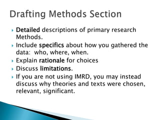    Detailed descriptions of primary research
    Methods.
   Include specifics about how you gathered the
    data: who, where, when.
   Explain rationale for choices
   Discuss limitations.
   If you are not using IMRD, you may instead
    discuss why theories and texts were chosen,
    relevant, significant.
 
