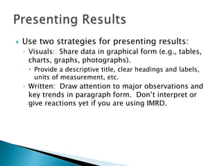    Use two strategies for presenting results:
    ◦ Visuals: Share data in graphical form (e.g., tables,
      charts, graphs, photographs).
      Provide a descriptive title, clear headings and labels,
       units of measurement, etc.
    ◦ Written: Draw attention to major observations and
      key trends in paragraph form. Don’t interpret or
      give reactions yet if you are using IMRD.
 
