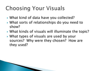    What kind of data have you collected?
   What sorts of relationships do you need to
    show?
   What kinds of visuals will illuminate the topic?
   What types of visuals are used by your
    sources? Why were they chosen? How are
    they used?
 