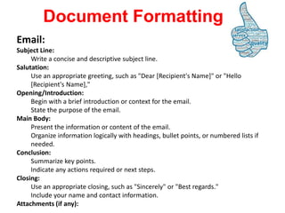 Email:
Subject Line:
Write a concise and descriptive subject line.
Salutation:
Use an appropriate greeting, such as "Dear [Recipient's Name]" or "Hello
[Recipient's Name],"
Opening/Introduction:
Begin with a brief introduction or context for the email.
State the purpose of the email.
Main Body:
Present the information or content of the email.
Organize information logically with headings, bullet points, or numbered lists if
needed.
Conclusion:
Summarize key points.
Indicate any actions required or next steps.
Closing:
Use an appropriate closing, such as "Sincerely" or "Best regards."
Include your name and contact information.
Attachments (if any):
Document Formatting
 