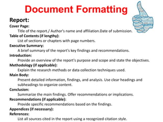 Report:
Cover Page:
Title of the report./ Author's name and affiliation.Date of submission.
Table of Contents (if lengthy):
List of sections or chapters with page numbers.
Executive Summary:
A brief summary of the report's key findings and recommendations.
Introduction:
Provide an overview of the report's purpose and scope and state the objectives.
Methodology (if applicable):
Explain the research methods or data collection techniques used.
Main Body:
Present detailed information, findings, and analysis. Use clear headings and
subheadings to organize content.
Conclusion:
Summarize the main findings. Offer recommendations or implications.
Recommendations (if applicable):
Provide specific recommendations based on the findings.
Appendices (if necessary):
References:
List all sources cited in the report using a recognized citation style.
Document Formatting
 