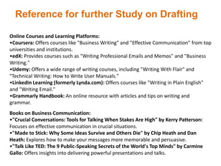 Reference for further Study on Drafting
Online Courses and Learning Platforms:
•Coursera: Offers courses like "Business Writing" and "Effective Communication" from top
universities and institutions.
•edX: Provides courses such as "Writing Professional Emails and Memos" and "Business
Writing."
•Udemy: Offers a wide range of writing courses, including "Writing With Flair" and
"Technical Writing: How to Write User Manuals."
•LinkedIn Learning (formerly Lynda.com): Offers courses like "Writing in Plain English"
and "Writing Email."
•Grammarly Handbook: An online resource with articles and tips on writing and
grammar.
Books on Business Communication:
•"Crucial Conversations: Tools for Talking When Stakes Are High" by Kerry Patterson:
Focuses on effective communication in crucial situations.
•"Made to Stick: Why Some Ideas Survive and Others Die" by Chip Heath and Dan
Heath: Explores how to make your messages more memorable and persuasive.
•"Talk Like TED: The 9 Public-Speaking Secrets of the World's Top Minds" by Carmine
Gallo: Offers insights into delivering powerful presentations and talks.
 