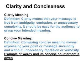 Clarity Meaning
Definition: Clarity means that your message is
free from ambiguity, confusion, or unnecessary
complexity. It should be easy for the audience to
grasp your intended meaning.
Concise Meaning:
Definition: Conveying concise meaning means
expressing your point or message succinctly
and without unnecessary repetition or verbosity.
Example of wordy and its concise counterpart is
given
Clarity and Conciseness
 