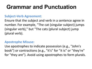 Subject-Verb Agreement:
Ensure that the subject and verb in a sentence agree in
number. For example, "The cat (singular subject) jumps
(singular verb)," but "The cats (plural subject) jump
(plural verb).
Apostrophe Misuse:
Use apostrophes to indicate possession (e.g., "John's
book") or contractions (e.g., "it's" for "it is" or "they're"
for "they are"). Avoid using apostrophes to form plurals.
Grammar and Punctuation
 