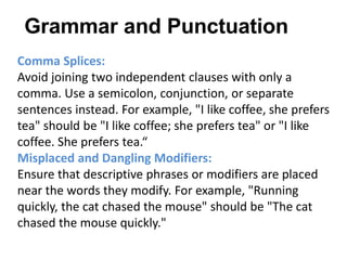Comma Splices:
Avoid joining two independent clauses with only a
comma. Use a semicolon, conjunction, or separate
sentences instead. For example, "I like coffee, she prefers
tea" should be "I like coffee; she prefers tea" or "I like
coffee. She prefers tea.“
Misplaced and Dangling Modifiers:
Ensure that descriptive phrases or modifiers are placed
near the words they modify. For example, "Running
quickly, the cat chased the mouse" should be "The cat
chased the mouse quickly."
Grammar and Punctuation
 