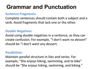 Sentence Fragments:
Complete sentences should contain both a subject and a
verb. Avoid fragments that lack one or the other.
Double Negatives:
Avoid using double negatives in a sentence, as they can
create confusion. For example, "I don't want no dessert"
should be "I don't want any dessert.
Parallelism:
Maintain parallel structure in lists and series. For
example, "She enjoys hiking, swimming, and to bike"
should be "She enjoys hiking, swimming, and biking."
Grammar and Punctuation
 