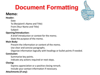 Memo:
Header:
Date
To (Recipient's Name and Title)
From (Your Name and Title)
Subject
Opening/Introduction:
A brief introduction or context for the memo.
State the purpose of the memo.
Main Body:
Present the information or content of the memo.
Use clear and concise paragraphs.
Organize information logically with headings or bullet points if needed.
Conclusion:
Summarize key points.
Indicate any actions required or next steps.
Closing:
Express appreciation or a positive closing remark.
Include your contact information if necessary.
Attachments (if any):
Document Formatting
 