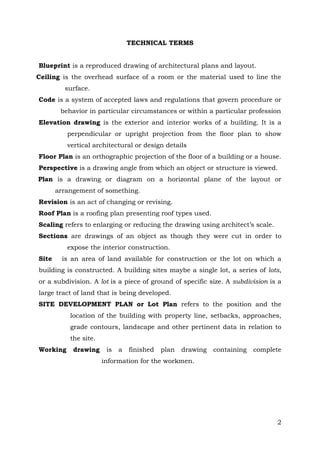 TECHNICAL TERMS
Blueprint is a reproduced drawing of architectural plans and layout.
Ceiling is the overhead surface of a room or the material used to line the
surface.
Code is a system of accepted laws and regulations that govern procedure or
behavior in particular circumstances or within a particular profession
Elevation drawing is the exterior and interior works of a building. It is a
perpendicular or upright projection from the floor plan to show
vertical architectural or design details
Floor Plan is an orthographic projection of the floor of a building or a house.
Perspective is a drawing angle from which an object or structure is viewed.
Plan is a drawing or diagram on a horizontal plane of the layout or
arrangement of something.
Revision is an act of changing or revising.
Roof Plan is a roofing plan presenting roof types used.
Scaling refers to enlarging or reducing the drawing using architect’s scale.
Sections are drawings of an object as though they were cut in order to
expose the interior construction.
Site

is an area of land available for construction or the lot on which a

building is constructed. A building sites maybe a single lot, a series of lots,
or a subdivision. A lot is a piece of ground of specific size. A subdivision is a
large tract of land that is being developed.
SITE DEVELOPMENT PLAN or Lot Plan refers to the position and the
location of the building with property line, setbacks, approaches,
grade contours, landscape and other pertinent data in relation to
the site.
Working

drawing

is

a

finished

plan

drawing

containing

complete

information for the workmen.

2

 