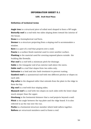 INFORMATION SHEET 5.1
LO5. Draft Roof Plans
Definition of technical terms
Angle iron is a structural piece of rolled steel shaped to form a 900 angle.
Butterfly roof is a roof with two sides sloping down toward the interior of
the house.
Dome is a hemispherical roof form.
Dormer is a structure projecting from a sloping roof to accommodate a
window.
Eave is a part of a roof that projects over a wall.
Fascia is a surface finish material used to cover another surface.
Flashing is the material used for covering exposed places outside the
building like firewalls.
Flat roof is a roof with a minimum pitch for drainage.
Gable is the triangular end of an exterior wall above the eaves.
Gable roof is a roof that slopes from two sides only.
Galvanize is a lead and zinc bath treatment to prevent rusting.
Gambrel roof is a symmetrical roof with two different pitches or slopes on
each side.
Hip rafter is the diagonal rafter that extends from the plate to the ridge to
form the hip.
Hip roof is a roof with four sloping sides.
Mansard roof is a roof with two slopes on each sides with the lower slope
much steeper than the upper.
Overhang is the horizontal distance that a roof projects beyond a wall.
Pitch is the angle between the top plate and the ridge board. It is also
referred to as the rise over the run.
Purlin is a horizontal structure member which hold rafters together.
Rafters are structural members used to frame a roof.

94

 