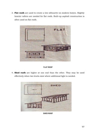 3. Flat roofs are used to create a low silhouette on modern homes. Slightly
heavier rafters are needed for flat roofs. Built-up asphalt construction is
often used on flat roofs.

FLAT ROOF

4. Shed roofs are higher at one end than the other. They may be used
effectively when two levels exist where additional light is needed.

SHED ROOF

97

 