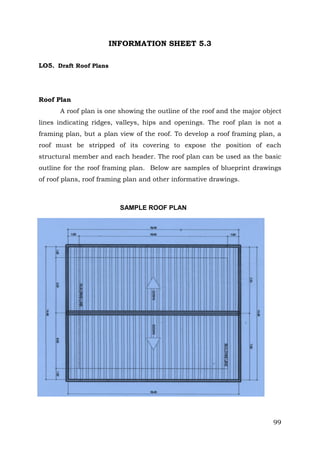INFORMATION SHEET 5.3
LO5. Draft Roof Plans

Roof Plan
A roof plan is one showing the outline of the roof and the major object
lines indicating ridges, valleys, hips and openings. The roof plan is not a
framing plan, but a plan view of the roof. To develop a roof framing plan, a
roof must be stripped of its covering to expose the position of each
structural member and each header. The roof plan can be used as the basic
outline for the roof framing plan. Below are samples of blueprint drawings
of roof plans, roof framing plan and other informative drawings.

SAMPLE ROOF PLAN

99

 