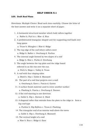 SELF CHECK 5.1
LO5. Draft Roof Plans
Directions: Multiple Choice: Read each item carefully. Choose the letter of
the best answer and write it on a separate sheet of paper.
1. A horizontal structural member which hold rafters together
a. Rafter b. Purl in c. Rise d. Run
2. A prefabricated triangular shaped unit for supporting roof loads over
long spans
a. Truss b. Shingles c. Rise d. Ridge
3. The top edge of the roof where rafters meet
a. Ridge b. Rafter c. Overhang d. Purlins
4. The internal angle formed by two slopes of a roof
a. Ridge b. Rise c. Purlin d. Overhang
5. The angle between the top plate and the ridge board
referred to as the rise over the run.
a. Pitch b. Slope c. Valley d. Truss
9. A roof with four sloping sides
a. Shed b. Hip c. Gable d. Mansard
10. The part of a roof that projects over a wall
a. Overhang b. Eave c. Fascia d. Gutter
11. A surface finish material used to cover another surface
a. Flashing b. Fascia c. Overhang d. Dormer
12. A flat roof slanting in one direction
a. Gable b. Hip c. Dormer d. Shed
13. A diagonal rafter that extends from the plate to the ridge to form a
hip roof type
a. Purlins b. Hip Rafters c. Truss d. Flashing
14. The triangular end of an exterior wall above the eaves
a. Gable b. Hip c. Overhang d. Mansard
15. The vertical height of a roof
a. Rise b. Run c. Ridge d. Eave
110

 