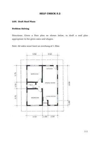 SELF CHECK 5.2
LO5. Draft Roof Plans
Problem Solving
Directions: Given a floor plan as shown below, to draft a roof plan
appropriate to the given sizes and shapes.
Note: All sides must have an overhang of 1.50m.

111

 