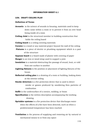INFORMATION SHEET 6.1
LO6. DRAFT CEILING PLAN
Definition of Terms
Acoustic is the science of sounds in housing, materials used to keep
down noise within a room or to prevent it from an over head
lining inside of a room
Ceiling Joist is the structural member in building construction that
holds the ceiling board
Ceiling board is a ceiling covering materials
Cornice is a wood or any material project beyond the wall of the ceiling
Fixtures is a piece of electric or plumbing equipment which is a part
of the structure
Gypsum board is a board made of plaster with covering of paper
Hanger is an iron or wood strap used to support a joist.
Insulation is a material obstructing the passage of sound, heat, or cold
from one surface to another
Lighting fixtures is the position or placement of lighting fixtures of the
house.
Reflected ceiling plan is a drawing of a room or building, looking down
at the interior ceiling
Smoke detectors is a fire protection device that is used to detect
smoke or gasses produced by smoldering fires particles of
combustion
Soffit is the undersurface of a cornice, molding, or beam
Specification is the written description accompanying the working
drawing
Sprinkler systems is a fire protection device that discharges water
when the effects of a fire have been detected, such as when a
predetermined temperature has been reached.
Ventilation is the process of supplying and removing air by natural or
mechanical means to or from any space
116

 
