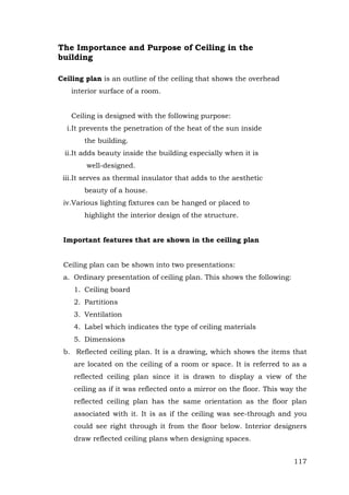 The Importance and Purpose of Ceiling in the
building
Ceiling plan is an outline of the ceiling that shows the overhead
interior surface of a room.
Ceiling is designed with the following purpose:
i.It prevents the penetration of the heat of the sun inside
the building.
ii.It adds beauty inside the building especially when it is
well-designed.
iii.It serves as thermal insulator that adds to the aesthetic
beauty of a house.
iv.Various lighting fixtures can be hanged or placed to
highlight the interior design of the structure.
Important features that are shown in the ceiling plan
Ceiling plan can be shown into two presentations:
a. Ordinary presentation of ceiling plan. This shows the following:
1. Ceiling board
2. Partitions
3. Ventilation
4. Label which indicates the type of ceiling materials
5. Dimensions
b. Reflected ceiling plan. It is a drawing, which shows the items that
are located on the ceiling of a room or space. It is referred to as a
reflected ceiling plan since it is drawn to display a view of the
ceiling as if it was reflected onto a mirror on the floor. This way the
reflected ceiling plan has the same orientation as the floor plan
associated with it. It is as if the ceiling was see-through and you
could see right through it from the floor below. Interior designers
draw reflected ceiling plans when designing spaces.
117

 