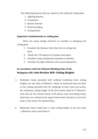 The following features that are shown in the reflected ceiling plan:
1. Lighting fixtures
2. Ventilation
3. Smoke detector
4. Wood moulding
5. Ceiling board
Important considerations in ceiling plan
There are many design elements to consider in designing the
ceiling plan
1. Consider the distance from floor line to ceiling line
level.
2.

Study the 3-D aspects of volumes and space.

3. Consider using unexpected materials or finishes.
4. Consider the light reflection and sound absorption.
In accordance with the National Building Code of the
Philippines (PD 1096) Section 805: Ceiling Heights
v.

Habitable rooms provided with artificial ventilation have ceiling
heights not less than 2.40meters. which is measured from the floor
to the ceiling; provided that for buildings of more than one-storey,
the minimum ceiling height of the first storey shall be 2.70meters.
And that for the second storey 2.40 meters and succeeding storey
shall have an unobstructed typical head-room clearance of not less
than 2.10m above the finished floor.

vi.

Mezzanine floors shall have a clear ceiling height of not less than
1.80meters above and below it.

118

 