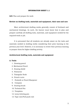 INFORMATION SHEET 1.1
LO1 Plan and prepare for work
Review on drafting tools, materials and equipment, their uses and care
Most architectural drafting works generally consist of freehand and
mechanical drawings. As such, the learner must know how to plan and
prepare carefully all drafting tools, materials, and equipment needed for the
required work or job.
It is presumed that all students are already aware on the tools and
materials needed in drafting works considering their prior learning in the
previous year level. However, it is necessary to review their previous learning
to prepare them for higher drafting activity.
Architectural drafting tools, materials and equipment
A. Tools:
1. Drawing pencil
2. Mechanical Pencil
3. Erasing shield
4. Protractor
5. Triangular Scale
6. French curve
7. Penknife or Pencil Sharpener
8. Compass
9. Dusting brush
10. Technical Pen
11. Templates
12. Leroy lettering pen
13. Tape rule/Pull-push rule

5

 