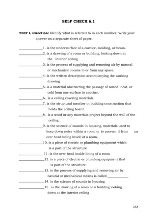 SELF CHECK 6.1
TEST I. Direction: Identify what is referred to in each number. Write your
answer on a separate sheet of paper.
_______________1. is the undersurface of a cornice, molding, or beam.
_______________2. is a drawing of a room or building, looking down at
the interior ceiling.
_______________3. is the process of supplying and removing air by natural
or mechanical means to or from any space.
_______________4. is the written description accompanying the working
drawing
_______________5. is a material obstructing the passage of sound, heat, or
cold from one surface to another.
_______________6. is a ceiling covering materials.
_______________7. is the structural member in building construction that
holds the ceiling board.
_______________8. is a wood or any materials project beyond the wall of the
ceiling.
_______________9. is the science of sounds in housing, materials used to
keep down noise within a room or to prevent it from

an

over head lining inside of a room.
_______________10. is a piece of electric or plumbing equipment which
is a part of the structure
_______________ 11. is the over head inside lining of a room
________________12. is a piece of electric or plumbing equipment that
is part of the structure.
________________13. is the process of supplying and removing air by
natural or mechanical means is called _____________
________________14. is the science of sounds in housing
________________15. is the drawing of a room or a building looking
down at the interior ceiling

122

 