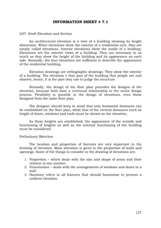 INFORMATION SHEET # 7.1
LO7. Draft Elevation and Section
An architectural elevation is a view of a building showing its height
dimension. When elevations show the exterior of a residential unit, they are
simply called elevations. Interior elevations show the inside of a building.
Elevations are the exterior views of a building. They are necessary in as
much as they show the height of the building and its appearance on each
side. Normally, the four elevations are sufficient to describe the appearance
of the residential building.
Elevation drawings are orthographic drawings. They show the exterior
of a building. The elevation s that part of the building that people see and
observe, hence, it is the part they use to judge the structure.
Normally, the design of the floor plan precedes the designs of the
elevation, because both have a continual relationship in the entire design
process. Flexibility is possible in the design of elevations, even those
designed from the same floor plan.
The designer should keep in mind that only horizontal distances can
be established on the floor plan, while that of the vertical distances such as
height of doors, windows and roofs must be shown on the elevation.
As these heights are established, the appearance of the outside and
functioning of heights as well as the internal functioning of the building
must be considered.
Preliminary Sketches
The location and proportion of features are very important in the
drawing of elevation. Main attention is given to the proportion of walls and
openings. Some of the things to consider in the drawing of elevations are;
1. Proportion – which deals with the size and shape of areas and their
relation to one another.
2. Fenestration – deals with the arrangements of windows and doors in a
wall.
3. Harmony refers to all features that should harmonize to present a
uniform elevation.

127

 