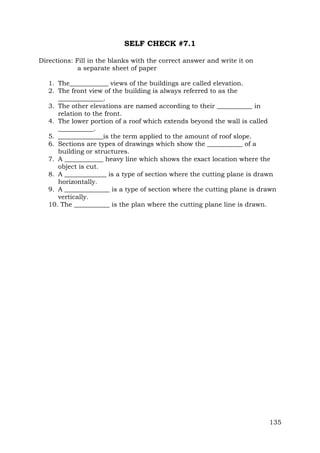 SELF CHECK #7.1
Directions: Fill in the blanks with the correct answer and write it on
a separate sheet of paper
1. The____________ views of the buildings are called elevation.
2. The front view of the building is always referred to as the
______________.
3. The other elevations are named according to their ___________ in
relation to the front.
4. The lower portion of a roof which extends beyond the wall is called
___________.
5. ______________is the term applied to the amount of roof slope.
6. Sections are types of drawings which show the ___________ of a
building or structures.
7. A ____________ heavy line which shows the exact location where the
object is cut.
8. A _____________ is a type of section where the cutting plane is drawn
horizontally.
9. A ______________ is a type of section where the cutting plane is drawn
vertically.
10. The ___________ is the plan where the cutting plane line is drawn.

135

 