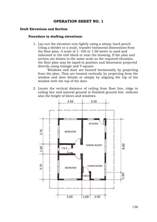 OPERATION SHEET NO. 1
Draft Elevations and Section
Procedure in drafting elevations:
1. Lay-out the elevation very lightly using a sharp, hard pencil.
Using a divider or a scale, transfer horizontal dimensions from
the floor plan. A scale of 1: 100 or 1:50 meter is used and
indicated in the title block or near the drawing. If the plan and
section are drawn to the same scale as the required elevation,
the floor plan may be taped in position and dimension projected
directly using triangle and T-square.
Windows and door are located horizontally by projecting
from the plan, They are located vertically by projecting from the
window and door details or simply by aligning the top of the
window with the top of the door.
2. Locate the vertical distance of ceiling from floor line, ridge to
ceiling line and natural ground to finished ground line. indicate
also the height of doors and windows.

136

 