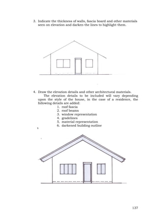 3. Indicate the thickness of walls, fascia board and other materials
seen on elevation and darken the lines to highlight them.

4. Draw the elevation details and other architectural materials.
The elevation details to be included will vary depending
upon the style of the house, in the case of a residence, the
following details are added:
1. roof fascia
2. roof beams
3. window representation
4. gradelines
5. material representation
6. darkened building outline

137

 