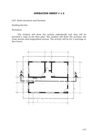 OPERATION SHEET # 1.2
LO7. Draft elevations and Sections
Drafting Section
Procedure:
The student will draw the activity individually and they will be
provided a copy of the floor plan. The student will draw the sections; the
cross section and longitudinal section. The activity will be for 2 meetings or
four hours.

147

 