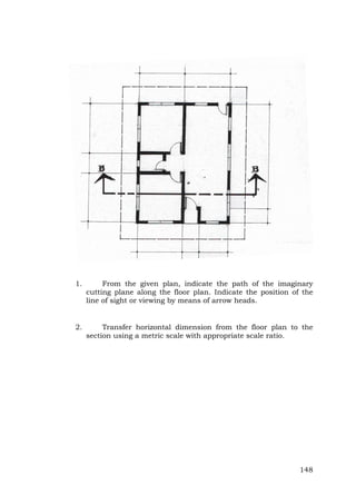1.

From the given plan, indicate the path of the imaginary
cutting plane along the floor plan. Indicate the position of the
line of sight or viewing by means of arrow heads.

2.

Transfer horizontal dimension from the floor plan to the
section using a metric scale with appropriate scale ratio.

148

 