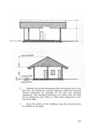 3.

Indicate the vertical dimensions from the ground line to the
floor line, the ceiling line and the ridge line using the standard
vertical dimension as provided in the low cost housing
regulations. The standard dimension are 2.80m from the floor
line to ceiling line and 1.20m to 1.80m from ceiling line to the
top of the ridge.

4.

Draw the outline of the building using the measurements
as marked on the paper.

149

 