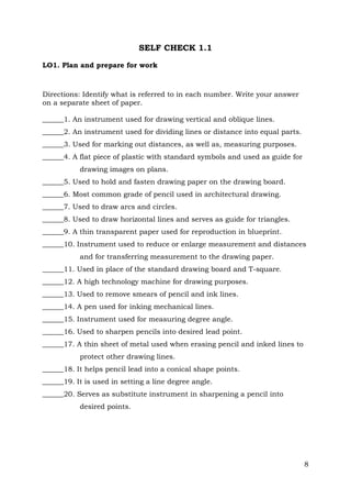 SELF CHECK 1.1
LO1. Plan and prepare for work

Directions: Identify what is referred to in each number. Write your answer
on a separate sheet of paper.
______1. An instrument used for drawing vertical and oblique lines.
______2. An instrument used for dividing lines or distance into equal parts.
______3. Used for marking out distances, as well as, measuring purposes.
______4. A flat piece of plastic with standard symbols and used as guide for
drawing images on plans.
______5. Used to hold and fasten drawing paper on the drawing board.
______6. Most common grade of pencil used in architectural drawing.
______7. Used to draw arcs and circles.
______8. Used to draw horizontal lines and serves as guide for triangles.
______9. A thin transparent paper used for reproduction in blueprint.
______10. Instrument used to reduce or enlarge measurement and distances
and for transferring measurement to the drawing paper.
______11. Used in place of the standard drawing board and T-square.
______12. A high technology machine for drawing purposes.
______13. Used to remove smears of pencil and ink lines.
______14. A pen used for inking mechanical lines.
______15. Instrument used for measuring degree angle.
______16. Used to sharpen pencils into desired lead point.
______17. A thin sheet of metal used when erasing pencil and inked lines to
protect other drawing lines.
______18. It helps pencil lead into a conical shape points.
______19. It is used in setting a line degree angle.
______20. Serves as substitute instrument in sharpening a pencil into
desired points.

8

 