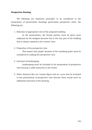 Perspective Drawing
The following are important principles to be considered in the
preparation of presentation drawings particularly perspective views, the
following are:
1. Selection of appropriate view of the proposed building
In the presentation, the frontal portion must be given more
emphasis by the designer because this is the very part of the building
that is always exposed to the viewers’ eyes.
2. Proportion of the perspective view
This means that proper location of the vanishing point must be
considered in making the perspective view.
3. Inclusion of landscaping
Landscaping must be included in the preparation of perspective
view because it adds attraction to the viewer.
4. Other elements like car, human figure and etc. must also be included
in the presentation of perspective view because these would serve as
additional attraction of the drawing.

156

 