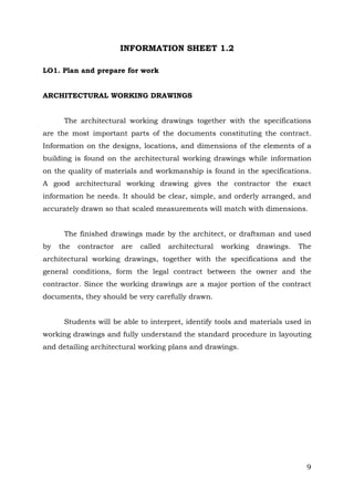 INFORMATION SHEET 1.2
LO1. Plan and prepare for work
ARCHITECTURAL WORKING DRAWINGS
The architectural working drawings together with the specifications
are the most important parts of the documents constituting the contract.
Information on the designs, locations, and dimensions of the elements of a
building is found on the architectural working drawings while information
on the quality of materials and workmanship is found in the specifications.
A good architectural working drawing gives the contractor the exact
information he needs. It should be clear, simple, and orderly arranged, and
accurately drawn so that scaled measurements will match with dimensions.
The finished drawings made by the architect, or draftsman and used
by

the

contractor

are

called

architectural

working

drawings.

The

architectural working drawings, together with the specifications and the
general conditions, form the legal contract between the owner and the
contractor. Since the working drawings are a major portion of the contract
documents, they should be very carefully drawn.
Students will be able to interpret, identify tools and materials used in
working drawings and fully understand the standard procedure in layouting
and detailing architectural working plans and drawings.

9

 