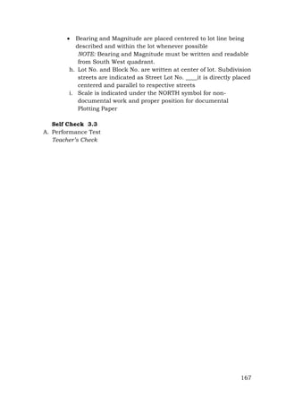 

Bearing and Magnitude are placed centered to lot line being
described and within the lot whenever possible
NOTE: Bearing and Magnitude must be written and readable
from South West quadrant.
h. Lot No. and Block No. are written at center of lot. Subdivision
streets are indicated as Street Lot No. ____it is directly placed
centered and parallel to respective streets
i. Scale is indicated under the NORTH symbol for nondocumental work and proper position for documental
Plotting Paper

Self Check 3.3
A. Performance Test
Teacher’s Check

167

 