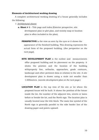 Elements of Architectural working drawing
A complete architectural working drawing of a house generally includes
the following:
1. Architectural sheets
a. Sheet # 1 - Title page and index (Exterior perspective, site
development plan or plot plan, and vicinity map or location
plan is often included in the plan).
PERSPECTIVE is the view as seen by the eyes or it shows the
appearance of the finished building. This drawing represents the
actual form of the proposed building. (See perspective on the
next page).
SITE DEVELOPMENT PLAN is the outline and

measurements

ofthe proposed building and its placement on the property. it
shows

the

withproperty

position

and

the

location

of

the

building

line, setbacks, approaches, grade contours,

landscape and other pertinent data in relation to the site. A site
development plan is drawn using a scale not smaller than
1:200meters. (seesite development plan on the next page.)
LOCATION PLAN is the top view of the site or lot where the
proposed house will be built. It shows the position of the house
inside the lot, the number of the adjacent lots, streets or lanes
before or beside the lot, and the North sign. The location plan is
usually located near the title block. The main line symbol of the
North sign is generally parallel to the side border line of the
drawing paper and points upward.

10

 