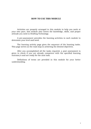 HOW TO USE THIS MODULE
i
Activities are properly arranged in this module to help you work at
your own pace, this module also covers the knowledge, skills, and proper
attitude you need in Drafting Technology.
A pre-assessment precedes the learning activities in each module to
determine your level and need.
The learning activity page gives the sequence of the learning tasks.
This page serves as the road map in achieving the desired objectives.
After you accomplished all the tasks required, a post assessment is
given to check if you are already competent with the specified learning
outcome/s and are ready for the next task.
Definitions of terms are provided in this module for your better
understanding.

3i

 