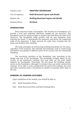 Program/ Course

:

DRAFTING TECHNOLOGY

Unit of Competency :

Draft Structural Layout and Details

Module title

:

Drafting Structural Layout and Details

Nominal Hours

:

60 Hours

INTRODUCTION:
Every structure needs a foundation. The function of a foundation is to
provide a level and uniformly distribute support for the structure. The
foundation must be strong enough to support and distribute the load of the
structure. The foundation helps prevent cold air and dampness from
entering the house. It waterproofs the basement and forms the supporting
walls of the basement. It helps prevent the walls from cracking and the
doors and windows from sticking.
The basic principles of constructing building foundation are the same,
regardless of the situation. The methods and materials used in constructing
foundation vary greatly in different parts of the country and are continually
changing.
The structural members of the foundation vary according to the
design and size of the foundation. The knowledge brought about by the
science of soil mechanics confirms that rock beds are the most stable
medium for foundations. Practically, the soil where the building stands,
serves as the foundation, although it is weaker than any other construction
material. To be able to carry satisfactorily the load of the building, the steel
and other materials used, a foundation is needed to transmit these loads to
the soil.
SUMMARY OF LEARNING OUTCOMES
Upon completion of the module, you should be able to:
LO1. Draft Foundation Plans
LO2. Draft Structural Floor and Roof Framing Plans

1

 