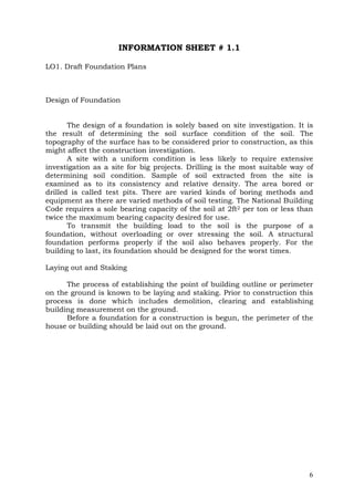 INFORMATION SHEET # 1.1
LO1. Draft Foundation Plans

Design of Foundation
The design of a foundation is solely based on site investigation. It is
the result of determining the soil surface condition of the soil. The
topography of the surface has to be considered prior to construction, as this
might affect the construction investigation.
A site with a uniform condition is less likely to require extensive
investigation as a site for big projects. Drilling is the most suitable way of
determining soil condition. Sample of soil extracted from the site is
examined as to its consistency and relative density. The area bored or
drilled is called test pits. There are varied kinds of boring methods and
equipment as there are varied methods of soil testing. The National Building
Code requires a sole bearing capacity of the soil at 2ft2 per ton or less than
twice the maximum bearing capacity desired for use.
To transmit the building load to the soil is the purpose of a
foundation, without overloading or over stressing the soil. A structural
foundation performs properly if the soil also behaves properly. For the
building to last, its foundation should be designed for the worst times.
Laying out and Staking
The process of establishing the point of building outline or perimeter
on the ground is known to be laying and staking. Prior to construction this
process is done which includes demolition, clearing and establishing
building measurement on the ground.
Before a foundation for a construction is begun, the perimeter of the
house or building should be laid out on the ground.

6

 
