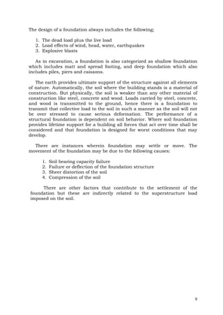 The design of a foundation always includes the following;
1. The dead load plus the live load
2. Load effects of wind, head, water, earthquakes
3. Explosive blasts
As in excavation, a foundation is also categorized as shallow foundation
which includes matt and spread footing, and deep foundation which also
includes piles, piers and caissons.
The earth provides ultimate support of the structure against all elements
of nature. Automatically, the soil where the building stands is a material of
construction. But physically, the soil is weaker than any other material of
construction like steel, concrete and wood. Loads carried by steel, concrete,
and wood is transmitted to the ground, hence there is a foundation to
transmit that collective load to the soil in such a manner as the soil will not
be over stressed to cause serious deformation. The performance of a
structural foundation is dependent on soil behavior. Where soil foundation
provides lifetime support for a building all forces that act over time shall be
considered and that foundation is designed for worst conditions that may
develop.
There are instances wherein foundation may settle or move. The
movement of the foundation may be due to the following causes:
1.
2.
3.
4.

Soil bearing capacity failure
Failure or deflection of the foundation structure
Sheer distortion of the soil
Compression of the soil

There are other factors that contribute to the settlement of the
foundation but these are indirectly related to the superstructure load
imposed on the soil.

9

 